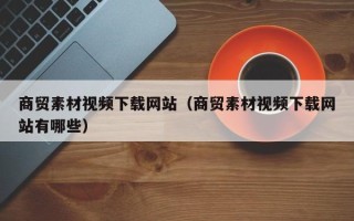 北京商贸素材视频下载网站（商贸素材视频下载网站有哪些）