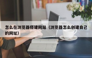 北京怎么在浏览器搭建网站（浏览器怎么创建自己的网址）