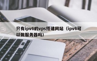 北京只有ipv6的vps搭建网站（ipv6可以做服务器吗）